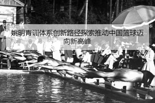 姚明青训体系创新路径探索推动中国篮球迈向新高峰
