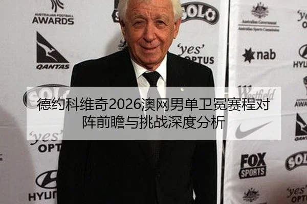 德约科维奇2026澳网男单卫冕赛程对阵前瞻与挑战深度分析