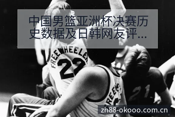 中国男篮亚洲杯决赛历史数据及日韩网友评价分析战术价值深度 - 澳客